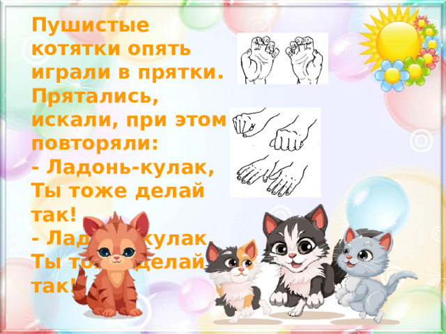 Пушистые котятки опять играли в прятки. Прятались, искали, при этом повторяли: - Ладонь-кулак, Ты тоже делай так! - Ладонь-кулак, Ты тоже делай так! 