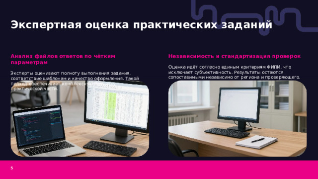 Экспертная оценка практических заданий  Независимость и стандартизация проверок Анализ файлов ответов по чётким параметрам Оценка идёт согласно единым критериям ФИПИ, что исключает субъективность. Результаты остаются сопоставимыми независимо от региона и проверяющего. Эксперты оценивают полноту выполнения задания, соответствие шаблонам и качество оформления. Такой подход обеспечивает комплексную проверку практической части. 5  