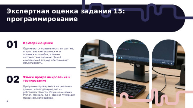 Экспертная оценка задания 15: программирование  Критерии оценки Оцениваются правильность алгоритма, отсутствие синтаксических и логических ошибок, а также соответствие заданию. Такой комплексный подход обеспечивает объективность. Языки программирования и тестирование Программы проверяются на реальных данных, что подтверждает их работоспособность. Разрешены языки Python, Паскаль, C++, Basic и Кумир для максимального выбора. 8  