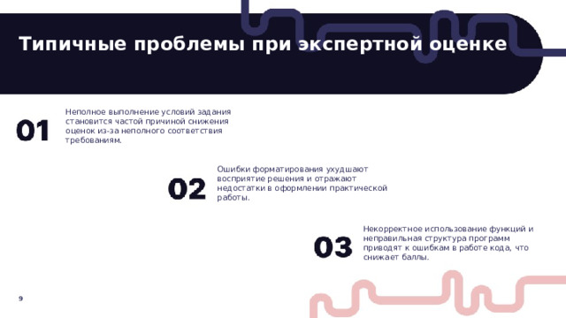 Типичные проблемы при экспертной оценке  Неполное выполнение условий задания становится частой причиной снижения оценок из-за неполного соответствия требованиям. Ошибки форматирования ухудшают восприятие решения и отражают недостатки в оформлении практической работы. Некорректное использование функций и неправильная структура программ приводят к ошибкам в работе кода, что снижает баллы. 9  