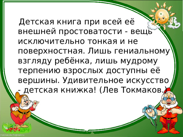  Детская книга при всей её внешней простоватости - вещь исключительно тонкая и не поверхностная. Лишь гениальному взгляду ребёнка, лишь мудрому терпению взрослых доступны её вершины. Удивительное искусство - детская книжка! (Лев Токмаков.) 