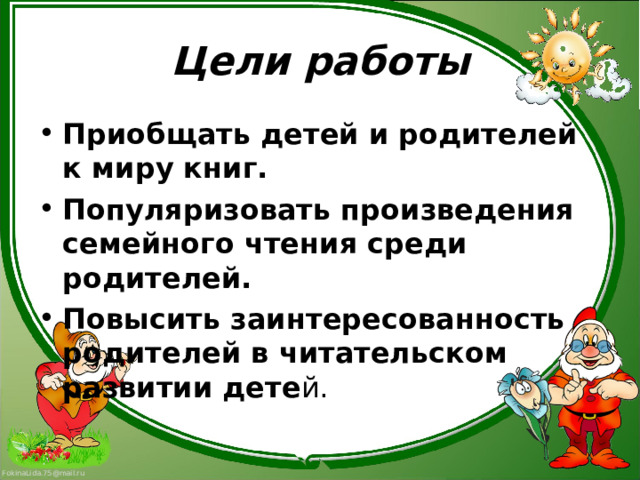 Цели работы Приобщать детей и родителей к миру книг. Популяризовать произведения семейного чтения среди родителей. Повысить заинтересованность родителей в читательском развитии дете й.  