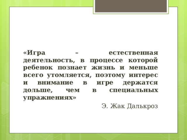 «Игра – естественная деятельность, в процессе которой ребенок познает жизнь и меньше всего утомляется, поэтому интерес и внимание в игре держатся дольше, чем в специальных упражнениях» Э. Жак Далькроз 