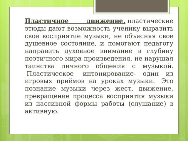 Пластичное  движение,  пластические этюды дают возможность ученику выразить свое восприятие музыки, не объясняя свое душевное состояние, и помогают педагогу направить духовное внимание в глубину поэтичного мира произведения, не нарушая таинства личного общения с музыкой.  Пластическое  интонирование- один из игровых приёмов на уроках музыки.  Это познание музыки через жест, движение, превращение процесса восприятия музыки из пассивной формы работы (слушание) в активную.   