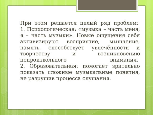 При этом решается целый ряд проблем:   1. Психологическая: «музыка – часть меня, я – часть музыки». Новые ощущения себя активизируют восприятие,  мышление, память, способствует увлечённости и творчеству и возникновению непроизвольного внимания.   2. Образовательная: помогает зрительно показать сложные музыкальные понятия, не разрушив процесса слушания. 