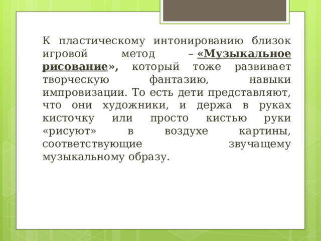 К пластическому интонированию близок игровой метод –  «Музыкальное рисование », который тоже развивает творческую фантазию, навыки импровизации. То есть дети представляют, что они художники, и держа в руках кисточку или просто кистью руки «рисуют» в воздухе картины, соответствующие  звучащему музыкальному образу. 