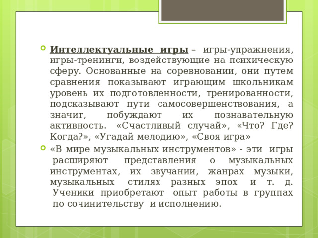 Интеллектуальные игры  – игры-упражнения, игры-тренинги, воздействующие на психическую сферу. Основанные на соревновании, они путем сравнения показывают играющим школьникам уровень их подготовленности, тренированности, подсказывают пути самосовершенствования, а значит, побуждают их познавательную активность.  «Счастливый случай», «Что? Где? Когда?», «Угадай мелодию», «Своя игра» «В мире музыкальных инструментов» - эти  игры  расширяют  представления о музыкальных инструментах, их звучании, жанрах музыки, музыкальных  стилях разных эпох  и т. д.  Ученики приобретают  опыт работы в группах  по сочинительству  и исполнению. 