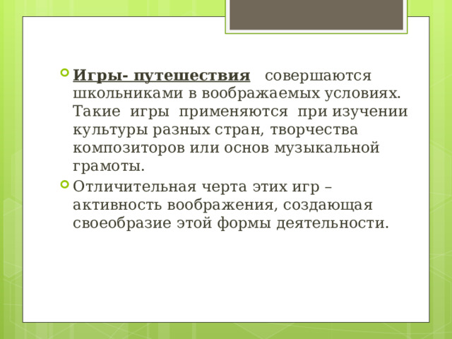 Игры- путешествия    совершаются школьниками в воображаемых условиях. Такие  игры  применяются  при изучении культуры разных стран, творчества композиторов или основ музыкальной грамоты. Отличительная черта этих игр – активность воображения, создающая своеобразие этой формы деятельности. 