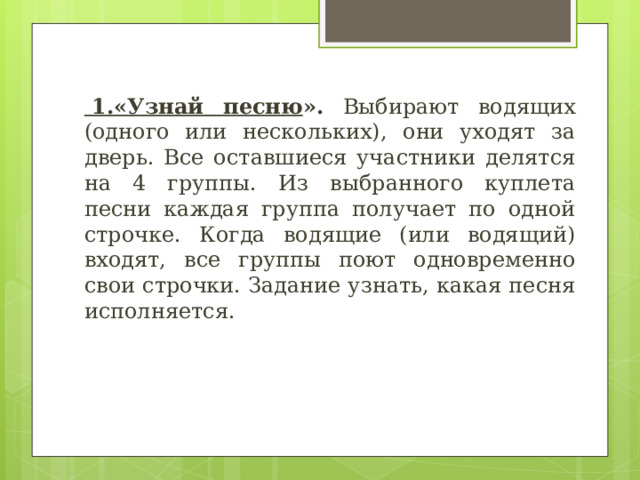   1.«Узнай песню ». Выбирают водящих (одного или нескольких), они уходят за дверь. Все оставшиеся участники делятся на 4 группы. Из выбранного куплета песни каждая группа получает по одной строчке. Когда водящие (или водящий) входят, все группы поют одновременно свои строчки. Задание узнать, какая песня исполняется. 