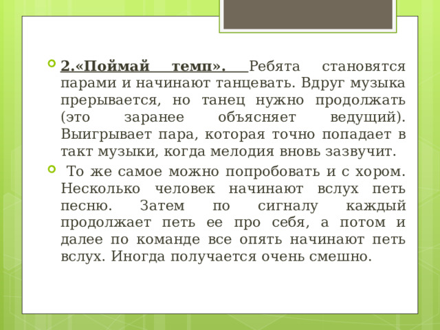 2.«Поймай темп». Ребята становятся парами и начинают танцевать. Вдруг музыка прерывается, но танец нужно продолжать (это заранее объясняет ведущий). Выигрывает пара, которая точно попадает в такт музыки, когда мелодия вновь зазвучит.  То же самое можно попробовать и с хором. Несколько человек начинают вслух петь песню. Затем по сигналу каждый продолжает петь ее про себя, а потом и далее по команде все опять начинают петь вслух. Иногда получается очень смешно. 
