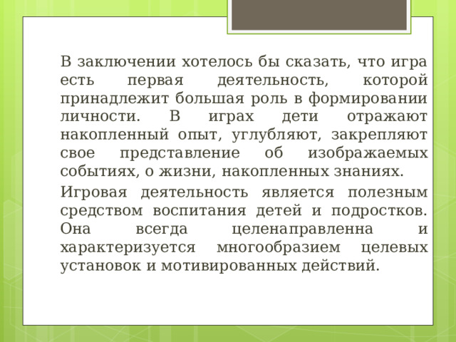 В заключении хотелось бы сказать, что игра есть первая деятельность, которой принадлежит большая роль в формировании личности. В играх дети отражают накопленный опыт, углубляют, закрепляют свое представление об изображаемых событиях, о жизни, накопленных знаниях. Игровая деятельность является полезным средством воспитания детей и подростков. Она всегда целенаправленна и характеризуется многообразием целевых установок и мотивированных действий. 