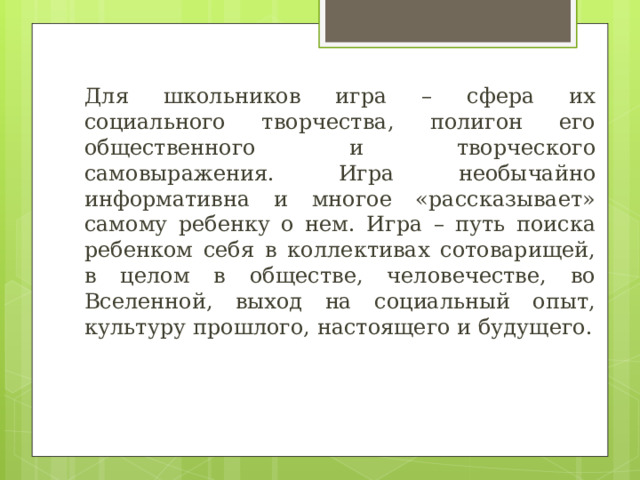 Для школьников игра – сфера их социального творчества, полигон его общественного и творческого самовыражения. Игра необычайно информативна и многое «рассказывает» самому ребенку о нем. Игра – путь поиска ребенком себя в коллективах сотоварищей, в целом в обществе, человечестве, во Вселенной, выход на социальный опыт, культуру прошлого, настоящего и будущего. 