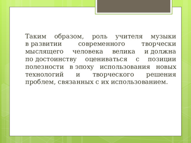 Таким образом, роль учителя музыки в развитии современного творчески мыслящего человека велика и должна по достоинству оцениваться с позиции полезности в эпоху использования новых технологий и творческого решения проблем, связанных с их использованием. 