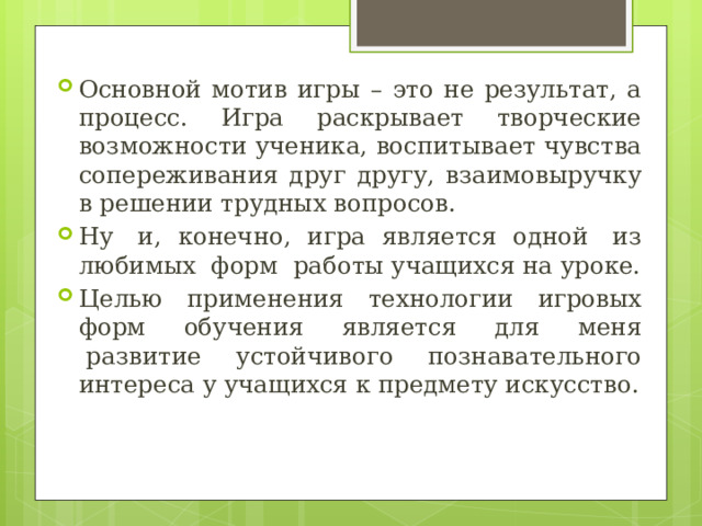 Основной мотив игры – это не результат, а процесс. Игра раскрывает творческие возможности ученика, воспитывает чувства сопереживания друг другу, взаимовыручку в решении трудных вопросов. Ну  и, конечно, игра является одной  из любимых  форм  работы учащихся на уроке. Целью применения технологии игровых форм обучения является для меня  развитие устойчивого познавательного интереса у учащихся к предмету искусство. 