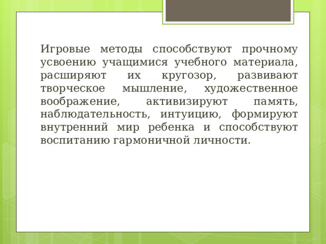 Игровые методы способствуют прочному усвоению учащимися учебного материала, расширяют их кругозор, развивают творческое мышление, художественное воображение, активизируют память, наблюдательность, интуицию, формируют внутренний мир ребенка и способствуют воспитанию гармоничной личности. 