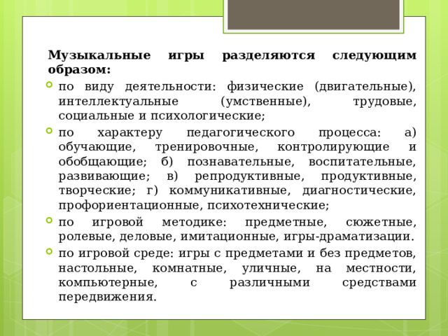 Музыкальные игры разделяются следующим образом: по виду деятельности: физические (двигательные), интеллектуальные (умственные), трудовые, социальные и психологические; по характеру педагогического процесса: а) обучающие, тренировочные, контролирующие и обобщающие; б) познавательные, воспитательные, развивающие; в) репродуктивные, продуктивные, творческие; г) коммуникативные, диагностические, профориентационные, психотехнические; по игровой методике: предметные, сюжетные, ролевые, деловые, имитационные, игры-драматизации. по игровой среде: игры с предметами и без предметов, настольные, комнатные, уличные, на местности, компьютерные, с различными средствами передвижения. 