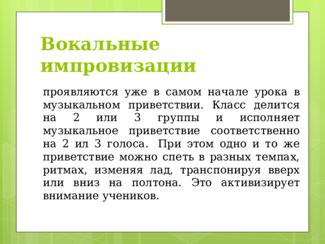 Вокальные импровизации   проявляются уже в самом начале урока в музыкальном приветствии. Класс делится на 2 или 3 группы и исполняет музыкальное приветствие соответственно на 2 ил 3 голоса.  При этом одно и то же приветствие можно спеть в разных темпах, ритмах, изменяя лад, транспонируя вверх или вниз на полтона. Это активизирует внимание учеников. 