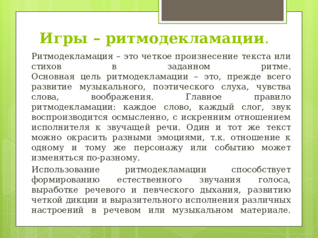 Игры – ритмодекламации . Ритмодекламация – это четкое произнесение текста или стихов в заданном ритме.  Основная цель ритмодекламации – это, прежде всего развитие музыкального, поэтического слуха, чувства слова, воображения. Главное правило ритмодекламации: каждое слово, каждый слог, звук воспроизводится осмысленно, с искренним отношением исполнителя к звучащей речи. Один и тот же текст можно окрасить разными эмоциями, т.к. отношение к одному и тому же персонажу или событию может изменяться по-разному. Использование ритмодекламации способствует формированию естественного звучания голоса, выработке речевого и певческого дыхания, развитию четкой дикции и выразительного исполнения различных настроений в речевом или музыкальном материале.   