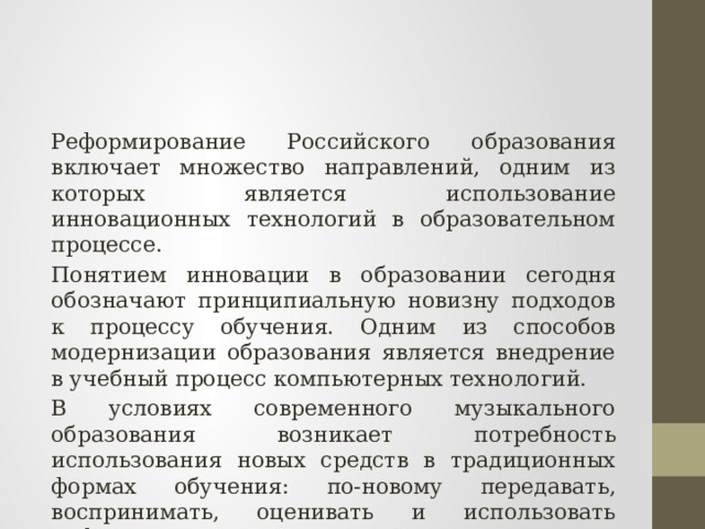 Реформирование Российского образования включает множество направлений, одним из которых является использование инновационных технологий в образовательном процессе. Понятием инновации в образовании сегодня обозначают принципиальную новизну подходов к процессу обучения. Одним из способов модернизации образования является внедрение в учебный процесс компьютерных технологий. В условиях современного музыкального образования возникает потребность использования новых средств в традиционных формах обучения: по-новому передавать, воспринимать, оценивать и использовать информацию. 