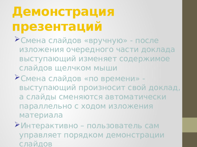 Демонстрация презентаций Смена слайдов «вручную» - после изложения очередного части доклада выступающий изменяет содержимое слайдов щелчком мыши Смена слайдов «по времени» - выступающий произносит свой доклад, а слайды сменяются автоматически параллельно с ходом изложения материала Интерактивно – пользователь сам управляет порядком демонстрации слайдов 