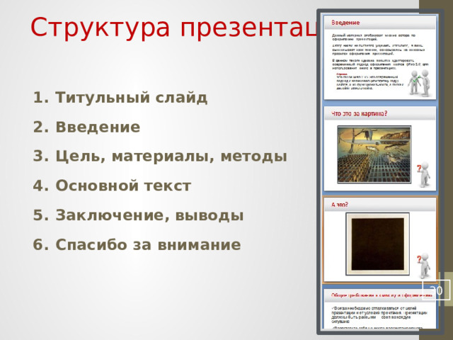 Структура презентации Титульный слайд Введение Цель, материалы, методы Основной текст Заключение, выводы Спасибо за внимание Если вы хоть раз читали книгу, слушали произведения классиков, выступали сами, читали научные журналы, писали статьи, то структура презентации должна быть предельно ясна для вас. Особое внимание хочу обратить на введение. В нем желательно познакомить слушателя с самой проблемой, дать определения основных понятий. Дабы публика знала, о чем идет речь, и могла активно участвовать в обсуждении вашей работы. Также обязательно наличие титульного и заключительного слайда, иначе ваша презентация будет смотреться книгой без обложки. А именно яркая красивая обложка привлекает наше внимание, правда?  