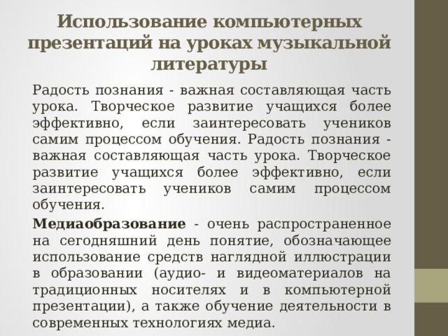 Использование компьютерных презентаций на уроках музыкальной литературы Радость познания - важная составляющая часть урока. Творческое развитие учащихся более эффективно, если заинтересовать учеников самим процессом обучения. Радость познания - важная составляющая часть урока. Творческое развитие учащихся более эффективно, если заинтересовать учеников самим процессом обучения. Медиаобразование - очень распространенное на сегодняшний день понятие, обозначающее использование средств наглядной иллюстрации в образовании (аудио- и видеоматериалов на традиционных носителях и в компьютерной презентации), а также обучение деятельности в современных технологиях медиа. 