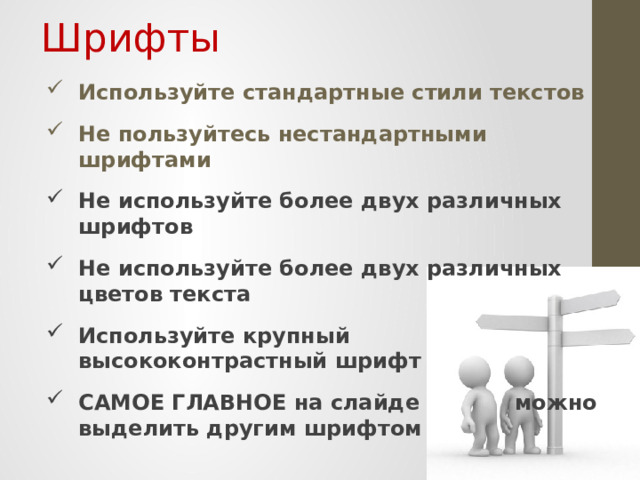 Шрифты Используйте стандартные стили текстов Не пользуйтесь нестандартными шрифтами Не используйте более двух различных шрифтов Не используйте более двух различных цветов текста Используйте крупный высококонтрастный шрифт САМОЕ ГЛАВНОЕ на слайде   можно выделить другим шрифтом   Если про фон мы с вами говорили, что нельзя использовать стандартный, то по отношению к шрифтам ситуация противоположная: применяйте только стандартные шрифты. Причины весьма банальны: Чаще всего мы выступаем с презентацией с чужого компьютера, а какие на нем есть шрифты? Может необходимых нам просто нет? Многие произвольные шрифты весьма сложны для зрительного восприятия. И наш взгляд их воспринимает весьма критично: глаза просто отказываются читать текст. Также хотелось бы заметить, что шрифт должен контрастировать на фоне презентации. Светло-серые буквы на белом фоне читать никто не будет!  