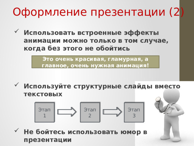 Оформление презентации (2) Использовать встроенные эффекты анимации можно только в том случае, когда без этого не обойтись   Используйте структурные слайды вместо текстовых   Не бойтесь использовать юмор в презентации   Это очень красивая, гламурная, а главное , очень нужная анимация! Анимация в программах по созданию презентаций является на сегодняшний день обязательным атрибутом. Но узнавая о возможностях этих программ, мы начинаем пользоваться ими где надо и где не надо. Думаю, многие из вас были на выступлениях, в которых текст презентации выводился «печатающей машинкой». Помните свои ощущения? Зачем это же удовольствие доставлять вашим слушателям? Анимацию лучше использовать для облегчения понимания графической информации, но не более того. Последний совет из разряда не для всех. Он применим лишь для сильных ораторов. Можете им начинать пользоваться только тогда, когда у вас будет соответствующий опыт ведения выступлений. Этап 1 Этап 2 Этап 3  