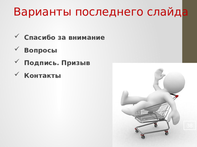 Варианты последнего слайда Спасибо за внимание Вопросы Подпись. Призыв Контакты        Любая презентация должна иметь и начало и конец. Любой фильм всегда имеет титры. Любая музыкальная композиция имеет строго определенные правила построения. Презентация не должна быть исключения. На последнем слайде рекомендую располагать вашу контактную информацию. Не факт, что слушатель успел записать ее увидев первый слайд. Остальное по вкусу.  