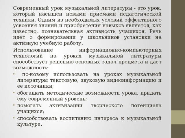 Современный урок музыкальной литературы - это урок, который насыщен новыми приемами педагогической техники. Одним из необходимых условий эффективного усвоения знаний и приобретения навыков является, как известно, познавательная активность учащихся. Речь идет о формировании у школьников установки на активную учебную работу. Использование информационно-компьютерных технологий на уроках музыкальной литературы способствует решению основных задач предмета и дает возможность:  по-новому использовать на уроках музыкальной литературы текстовую, звуковую видеоинформацию и ее источники; обогащать методические возможности урока, придать ему современный уровень; помогать активизации творческого потенциала учащихся; способствовать воспитанию интереса к музыкальной культуре . 