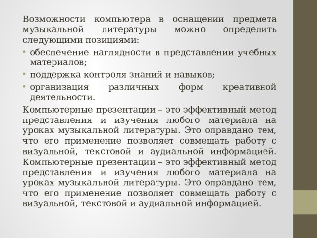 Возможности компьютера в оснащении предмета музыкальной литературы можно определить следующими позициями: обеспечение наглядности в представлении учебных материалов; поддержка контроля знаний и навыков; организация различных форм креативной деятельности. Компьютерные презентации – это эффективный метод представления и изучения любого материала на уроках музыкальной литературы. Это оправдано тем, что его применение позволяет совмещать работу с визуальной, текстовой и аудиальной информацией. Компьютерные презентации – это эффективный метод представления и изучения любого материала на уроках музыкальной литературы. Это оправдано тем, что его применение позволяет совмещать работу с визуальной, текстовой и аудиальной информацией. 
