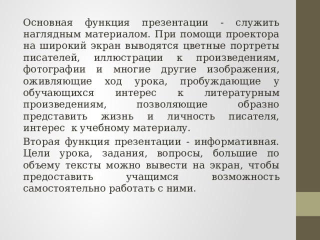 Основная функция презентации - служить наглядным материалом. При помощи проектора на широкий экран выводятся цветные портреты писателей, иллюстрации к произведениям, фотографии и многие другие изображения, оживляющие ход урока, пробуждающие у обучающихся интерес к литературным произведениям, позволяющие образно представить жизнь и личность писателя, интерес  к учебному материалу.  Вторая функция презентации - информативная. Цели урока, задания, вопросы, большие по объему тексты можно вывести на экран, чтобы предоставить учащимся возможность самостоятельно работать с ними . 