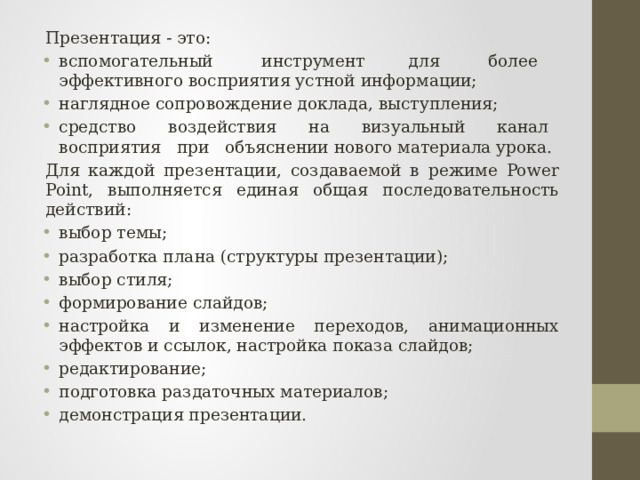 Презентация - это: вспомогательный     инструмент    для     более     эффективного восприятия устной информации; наглядное сопровождение доклада, выступления; средство   воздействия   на   визуальный   канал   восприятия   при   объяснении нового материала урока. Для каждой презентации, создаваемой в режиме Power Point, выполняется единая общая последовательность действий: выбор темы; разработка плана (структуры презентации); выбор стиля; формирование слайдов; настройка и изменение переходов, анимационных эффектов и ссылок, настройка показа слайдов; редактирование; подготовка раздаточных материалов; демонстрация презентации. 