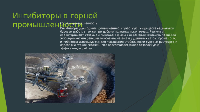 Ингибиторы в горной промышленности Горная промышленность Ингибиторы для горной промышленности участвуют в процессе взрывных и буровых работ, а также при добыче полезных ископаемых. Реагенты предотвращают газовые и пылевые взрывы в подземных условиях, подавляя экзотермические реакции окисления метана и рудничных газов. Кроме того, ингибиторы используются для повышения стабильности буровых растворов и обработки стенок скважин, что обеспечивает более безопасную и эффективную работу. 