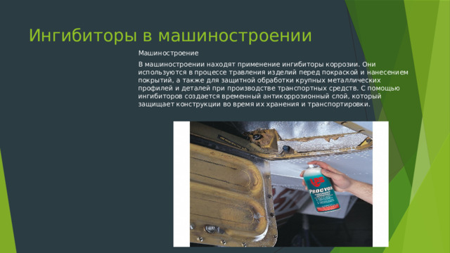 Ингибиторы в машиностроении Машиностроение В машиностроении находят применение ингибиторы коррозии. Они используются в процессе травления изделий перед покраской и нанесением покрытий, а также для защитной обработки крупных металлических профилей и деталей при производстве транспортных средств. С помощью ингибиторов создается временный антикоррозионный слой, который защищает конструкции во время их хранения и транспортировки. 