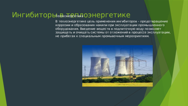 Ингибиторы в теплоэнергетике Теплоэнергетика В теплоэнергетике цель применения ингибиторов – предотвращение коррозии и образования накипи при эксплуатации промышленного оборудования. Введение веществ в подпиточную воду позволяет защищать и очищать системы от отложений в процессе эксплуатации, не прибегая к специальным промывочным мероприятиям. 