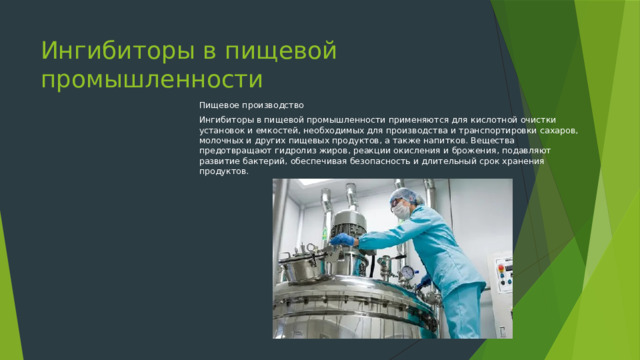 Ингибиторы в пищевой промышленности Пищевое производство Ингибиторы в пищевой промышленности применяются для кислотной очистки установок и емкостей, необходимых для производства и транспортировки сахаров, молочных и других пищевых продуктов, а также напитков. Вещества предотвращают гидролиз жиров, реакции окисления и брожения, подавляют развитие бактерий, обеспечивая безопасность и длительный срок хранения продуктов. 