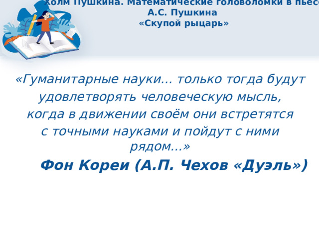 Холм Пушкина. Математические головоломки в пьесе А.С. Пушкина  «Скупой рыцарь» «Гуманитарные науки... только тогда будут удовлетворять человеческую мысль, когда в движении своём они встретятся с точными науками и пойдут с ними рядом...» Фон Кореи (А.П. Чехов «Дуэль») 