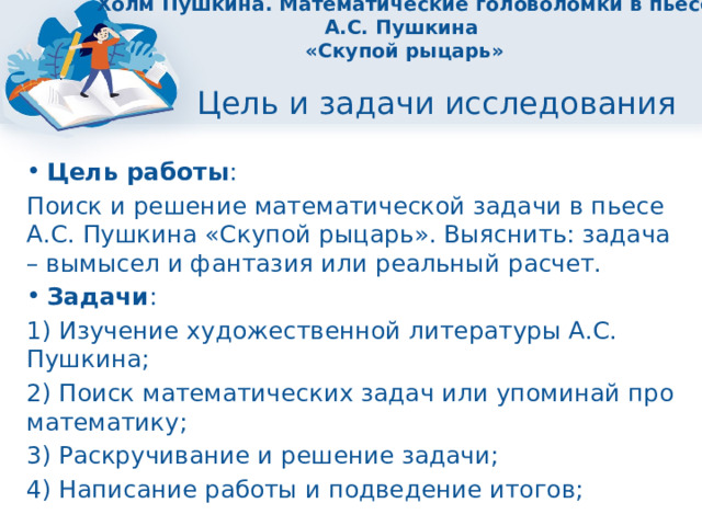 Холм Пушкина. Математические головоломки в пьесе А.С. Пушкина  «Скупой рыцарь» Цель и задачи исследования Цель работы : Поиск и решение математической задачи в пьесе А.С. Пушкина «Скупой рыцарь». Выяснить: задача – вымысел и фантазия или реальный расчет. Задачи : 1) Изучение художественной литературы А.С. Пушкина; 2) Поиск математических задач или упоминай про математику; 3) Раскручивание и решение задачи; 4) Написание работы и подведение итогов; 