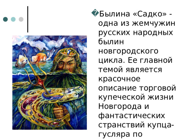 Былина «Садко» - одна из жемчужин русских народных былин новгородского цикла. Ее главной темой является красочное описание торговой купеческой жизни Новгорода и фантастических странствий купца-гусляра по морским пучинам. 