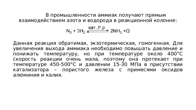  В промышленности аммиак получают прямым взаимодействием азота и водорода в реакционной колонне: Данная реакция обратимая, экзотермическая, гомогенная. Для увеличения выхода аммиака необходимо повышать давление и понижать температуру, но при температуре около 400°С скорость реакции очень мала, поэтому она протекает при температуре 450-500°С и давлении 15-30 МПа в присутствии катализатора – пористого железа с примесями оксидов алюминия и калия. 