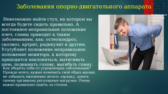 Заболевания опорно-двигательного аппарата Возвращение к слайду выбора  Невозможно найти стул, на котором вы всегда будете сидеть правильно. А постоянное неправильное положение плеч, спины приводит к таким заболеваниям, как: остеохондроз, сколиоз, артрит, радикулит и другим. Усугубляет положение неправильное положение монитора, к которому приходится наклоняться, вытягивать шею, поднимать голову, выгибать спину. Как уберечь себя от угрожающих заболеваний? Прежде всего, нужно изменить свой образ жизни: не забывать ежедневно делать зарядку, давать своему организму регулярные нагрузки. Очень важно правильно сидеть за столом.  