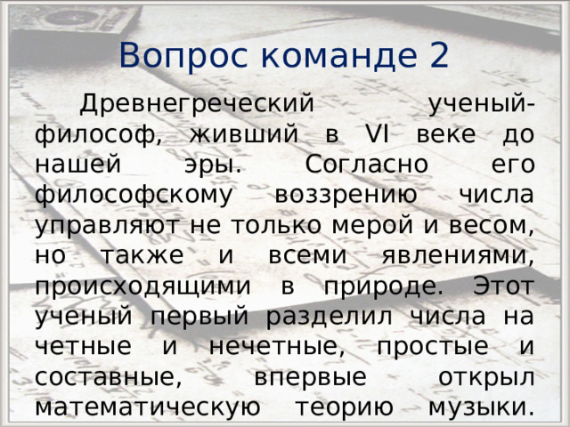 Вопрос команде 2 Древнегреческий ученый-философ, живший в VI веке до нашей эры. Согласно его философскому воззрению числа управляют не только мерой и весом, но также и всеми явлениями, происходящими в природе. Этот ученый первый разделил числа на четные и нечетные, простые и составные, впервые открыл математическую теорию музыки. Кто он? 