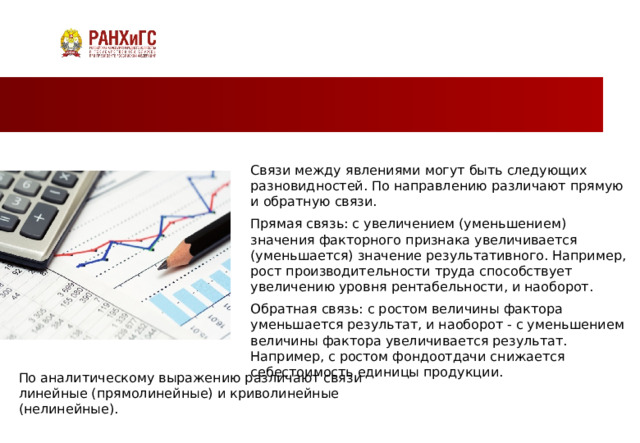 Связи между явлениями могут быть следующих разновидностей. По направлению различают прямую и обратную связи. Прямая связь: с увеличением (уменьшением) значения факторного признака увеличивается (уменьшается) значение результативного. Например, рост производительности труда способствует увеличению уровня рентабельности, и наоборот. Обратная связь: с ростом величины фактора уменьшается результат, и наоборот - с уменьшением величины фактора увеличивается результат. Например, с ростом фондоотдачи снижается себестоимость единицы продукции. По аналитическому выражению различают связи линейные (прямолинейные) и криволинейные (нелинейные). 2 