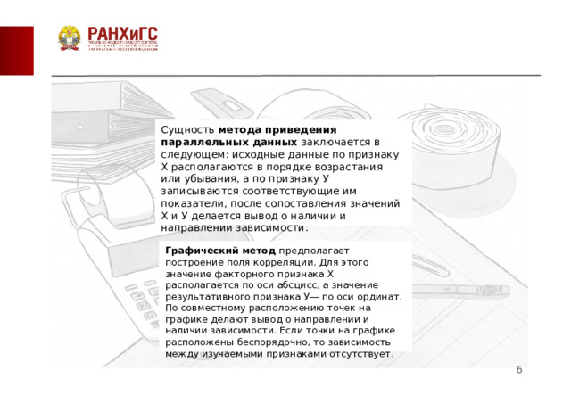 Сущность  метода приведения параллельных данных  заключается в следующем: исходные данные по признаку X располагаются в порядке возрастания или убывания, а по признаку У записываются соответствующие им показатели, после сопоставления значений X и У делается вывод о наличии и направлении зависимости. Графический метод  предполагает построение поля корреляции. Для этого значение факторного признака X располагается по оси абсцисс, а значение результативного признака У— по оси ординат. По совместному расположению точек на графике делают вывод о направлении и наличии зависимости. Если точки на графике расположены беспорядочно, то зависимость между изучаемыми признаками отсутствует.  2 