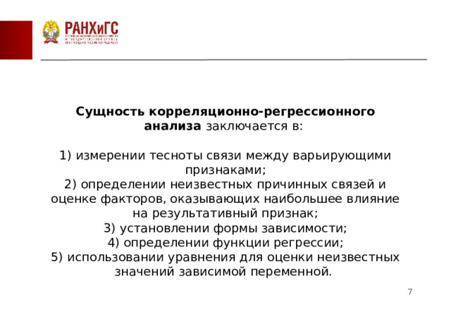 Сущность корреляционно-регрессионного анализа  заключается в:  1) измерении тесноты связи между варьирующими признаками; 2) определении неизвестных причинных связей и оценке факторов, оказывающих наибольшее влияние на результативный признак; 3) установлении формы зависимости; 4) определении функции регрессии; 5) использовании уравнения для оценки неизвестных значений зависимой переменной.  2 