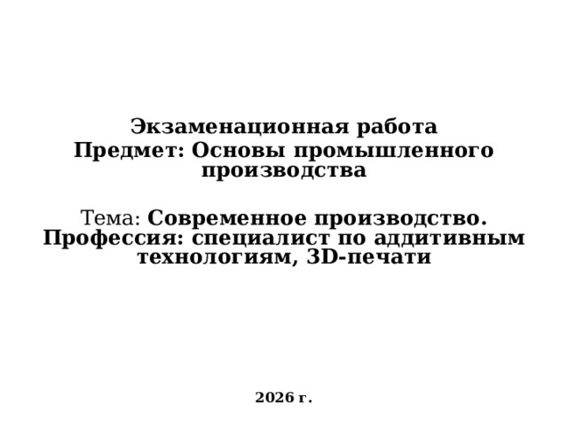     Экзаменационная работа Предмет: Основы промышленного производства Тема: Современное производство . Профессия: специалист по аддитивным технологиям, 3D-печати       2026 г. 