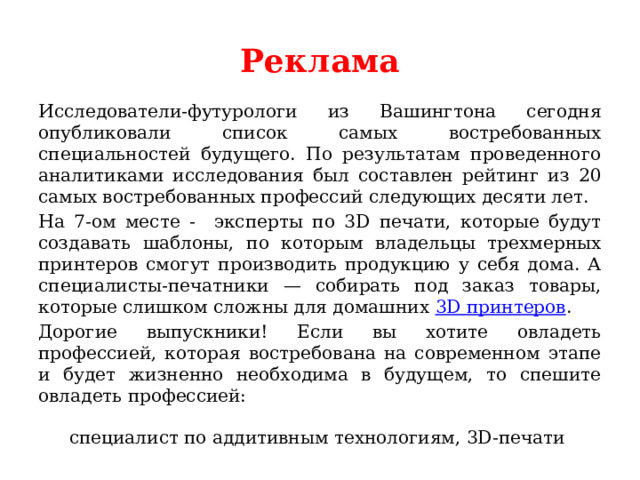 Реклама Исследователи-футурологи из Вашингтона сегодня опубликовали список самых востребованных специальностей будущего. По результатам проведенного аналитиками исследования был составлен рейтинг из 20 самых востребованных профессий следующих десяти лет. На 7-ом месте - эксперты по 3D печати, которые будут создавать шаблоны, по которым владельцы трехмерных принтеров смогут производить продукцию у себя дома. А специалисты-печатники — собирать под заказ товары, которые слишком сложны для домашних 3D принтеров . Дорогие выпускники! Если вы хотите овладеть профессией, которая востребована на современном этапе и будет жизненно необходима в будущем, то спешите овладеть профессией: специалист по аддитивным технологиям, 3D-печати 