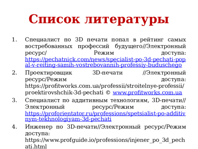 Список литературы Специалист по 3D печати попал в рейтинг самых востребованных профессий будущего//Электронный ресурс/ Режим доступа: https://pechatnick.com/news/specialist-po-3d-pechati-popal-v-reiting-samih-vostrebovannih-professiy-buduschego Проектировщик 3D-печати //Электронный ресурс/Режим доступа: https://profitworks.com.ua/professii/stroitelnye-professii/proektirovshchik-3d-pechati © www.profitworks.com.ua Специалист по аддитивным технологиям, 3D-печати//Электронный ресурс/Режим доступа: https://proforientator.ru/professions/spetsialist-po-additivnym-tekhnologiyam-3d-pechati Инженер по 3D-печати//Электронный ресурс/Режим доступа: https://www.profguide.io/professions/injener_po_3d_pechati.html 