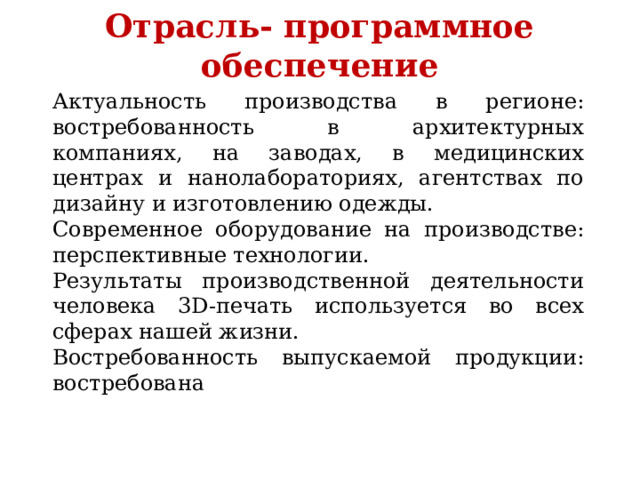  Отрасль- программное обеспечение   Актуальность производства в регионе: востребованность в архитектурных компаниях, на заводах, в медицинских центрах и нанолабораториях, агентствах по дизайну и изготовлению одежды. Современное оборудование на производстве: перспективные технологии. Результаты производственной деятельности человека 3D-печать используется во всех сферах нашей жизни. Востребованность выпускаемой продукции: востребована 